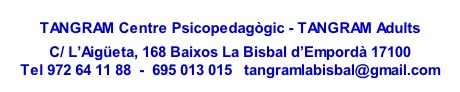
TANGRAM Centre Psicopedagògic - TANGRAM Adults

C/ L’Aigüeta, 168 Baixos La Bisbal d’Empordà 17100
Tel 972 64 11 88  -  695 013 015   tangramlabisbal@gmail.com